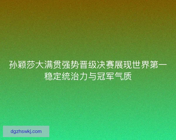 孙颖莎大满贯强势晋级决赛展现世界第一稳定统治力与冠军气质