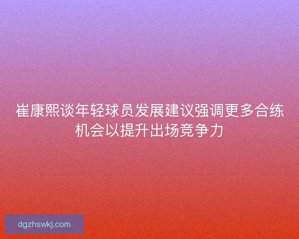 崔康熙谈年轻球员发展建议强调更多合练机会以提升出场竞争力