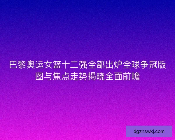 巴黎奥运女篮十二强全部出炉全球争冠版图与焦点走势揭晓全面前瞻 巴黎奥运女篮十二强全部出炉全球争冠版图与焦点走势揭晓全面前瞻