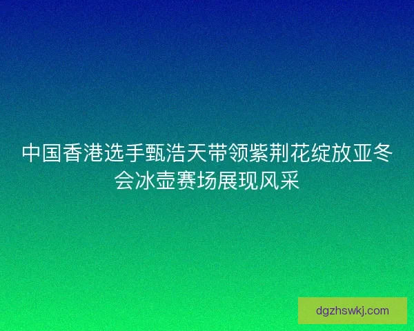 中国香港选手甄浩天带领紫荆花绽放亚冬会冰壶赛场展现风采