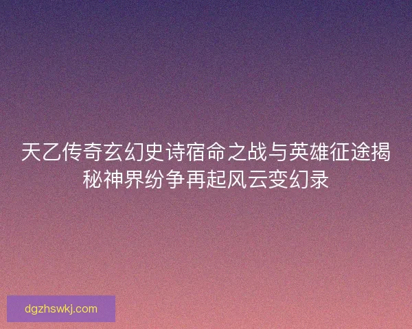 天乙传奇玄幻史诗宿命之战与英雄征途揭秘神界纷争再起风云变幻录