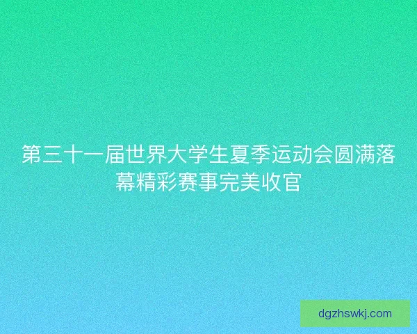 第三十一届世界大学生夏季运动会圆满落幕精彩赛事完美收官